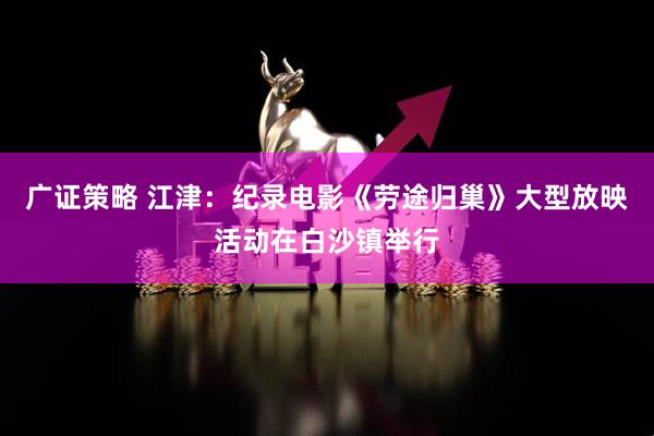 广证策略 江津：纪录电影《劳途归巢》大型放映活动在白沙镇举行