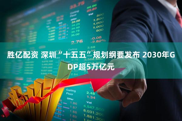 胜亿配资 深圳“十五五”规划纲要发布 2030年GDP超5万亿元