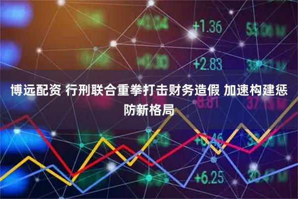 博远配资 行刑联合重拳打击财务造假 加速构建惩防新格局