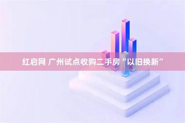 红启网 广州试点收购二手房“以旧换新”