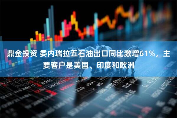 鼎金投资 委内瑞拉五石油出口同比激增61%，主要客户是美国、印度和欧洲