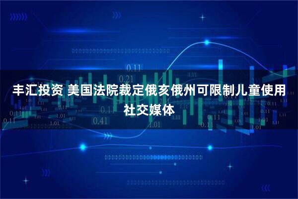 丰汇投资 美国法院裁定俄亥俄州可限制儿童使用社交媒体