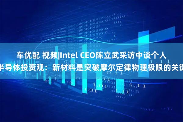 车优配 视频|Intel CEO陈立武采访中谈个人半导体投资观：新材料是突破摩尔定律物理极限的关键