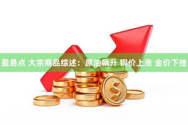盈易点 大宗商品综述：原油飙升 铜价上涨 金价下挫