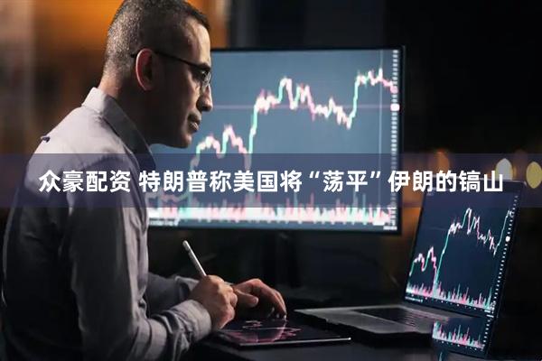 众豪配资 特朗普称美国将“荡平”伊朗的镐山