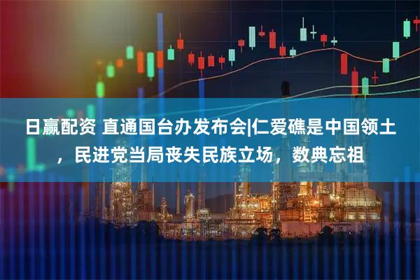 日赢配资 直通国台办发布会|仁爱礁是中国领土，民进党当局丧失民族立场，数典忘祖