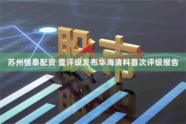 苏州恒泰配资 壹评级发布华海清科首次评级报告