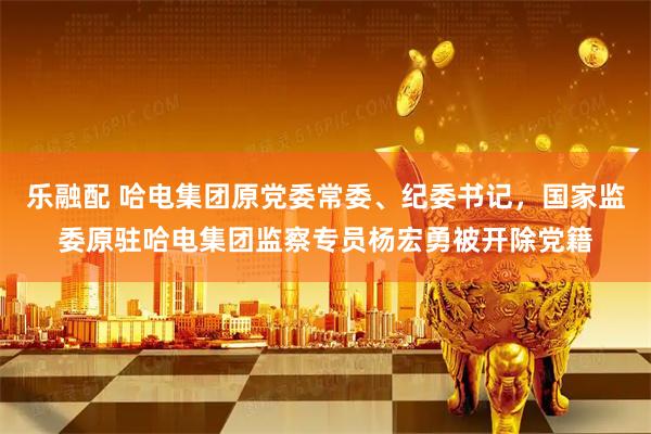 乐融配 哈电集团原党委常委、纪委书记，国家监委原驻哈电集团监察专员杨宏勇被开除党籍