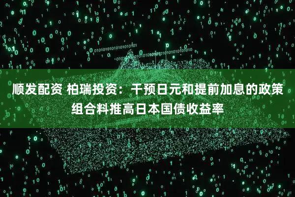 顺发配资 柏瑞投资：干预日元和提前加息的政策组合料推高日本国债收益率