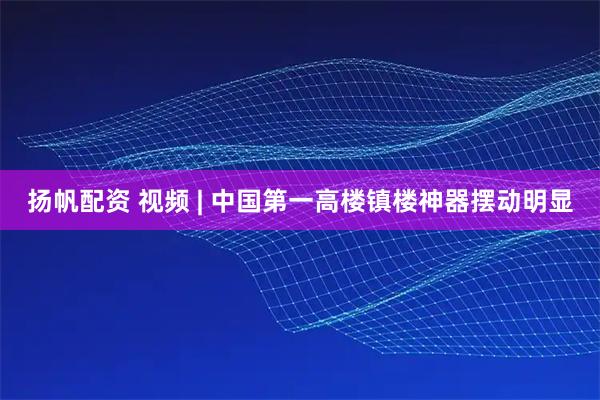 扬帆配资 视频 | 中国第一高楼镇楼神器摆动明显