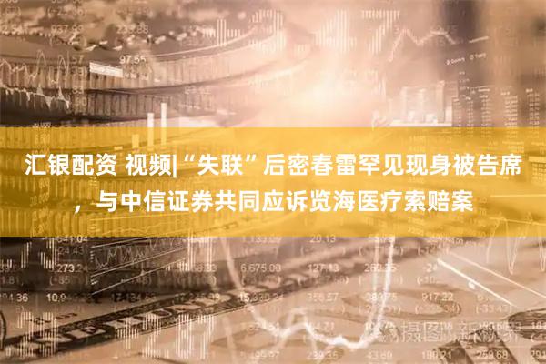 汇银配资 视频|“失联”后密春雷罕见现身被告席，与中信证券共同应诉览海医疗索赔案